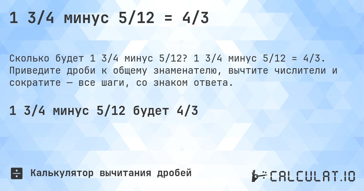 1 3/4 минус 5/12 = 4/3. 1 3/4 минус 5/12 = 4/3. Приведите дроби к общему знаменателю, вычтите числители и сократите — все шаги, со знаком ответа.