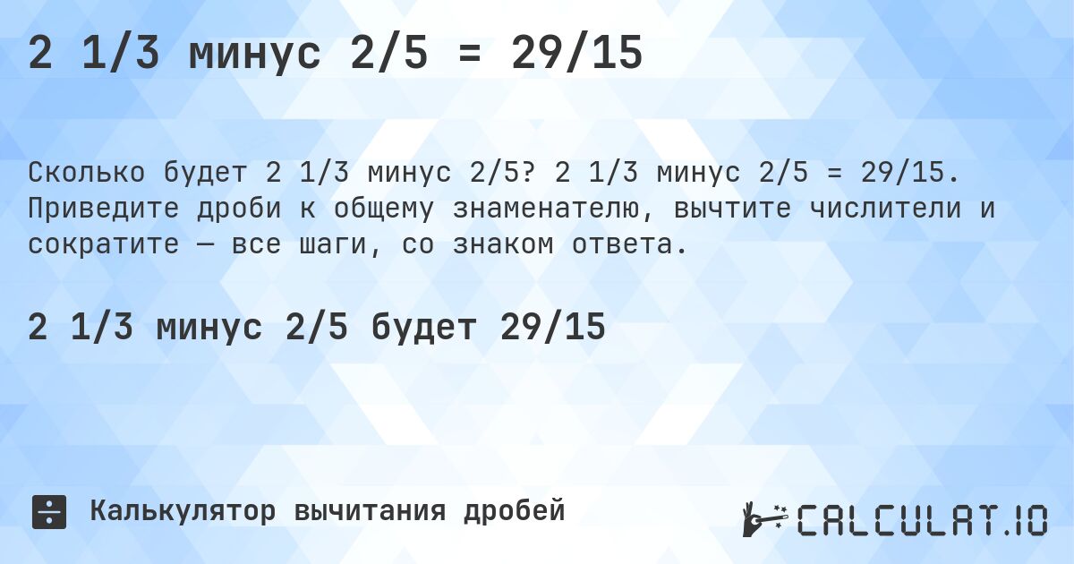2 1/3 минус 2/5 = 29/15. 2 1/3 минус 2/5 = 29/15. Приведите дроби к общему знаменателю, вычтите числители и сократите — все шаги, со знаком ответа.