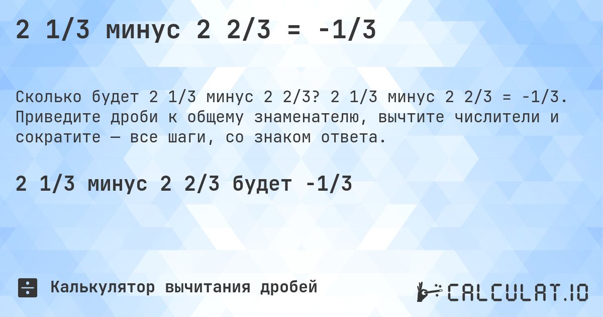 2 1/3 минус 2 2/3 = -1/3. 2 1/3 минус 2 2/3 = -1/3. Приведите дроби к общему знаменателю, вычтите числители и сократите — все шаги, со знаком ответа.