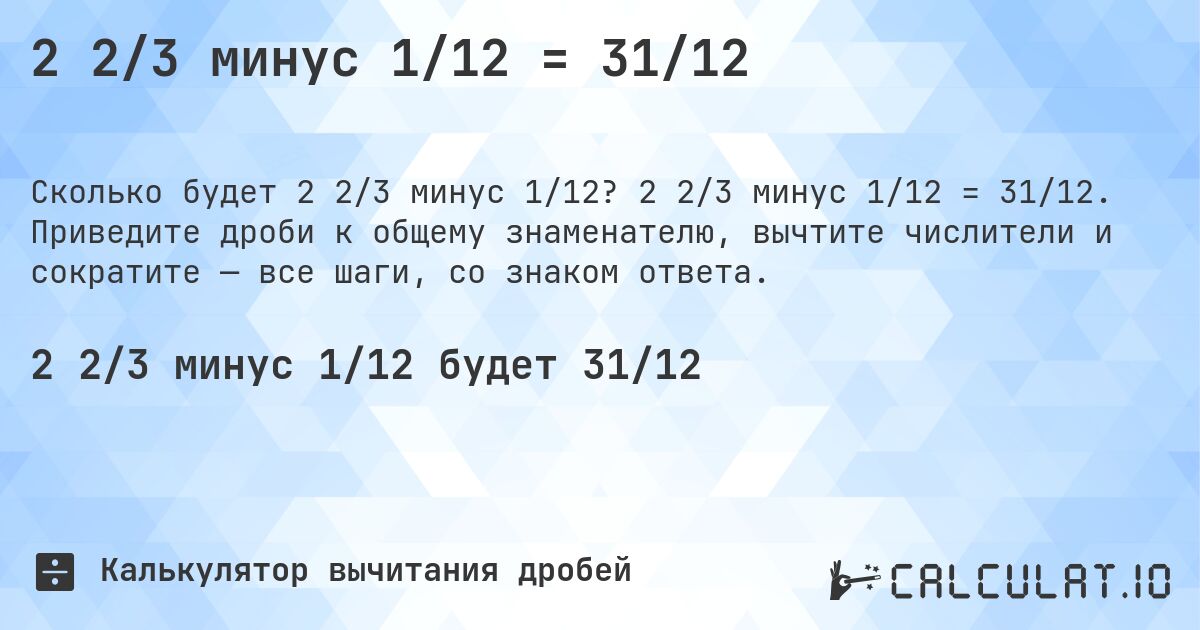 2 2/3 минус 1/12 = 31/12. 2 2/3 минус 1/12 = 31/12. Приведите дроби к общему знаменателю, вычтите числители и сократите — все шаги, со знаком ответа.