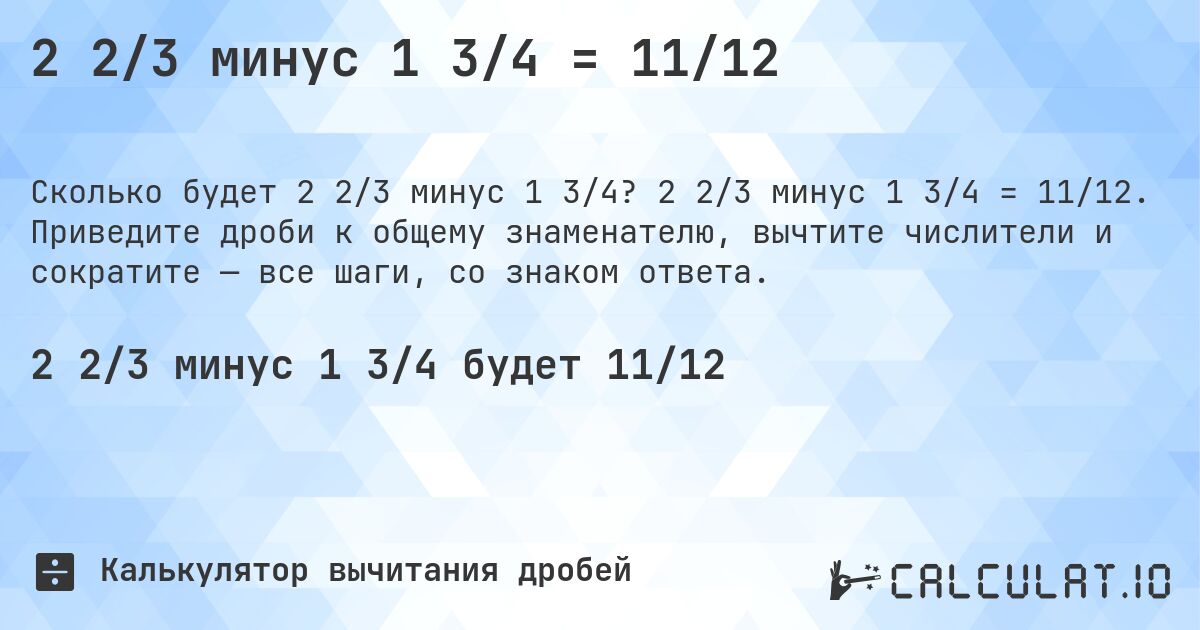 2 2/3 минус 1 3/4 = 11/12. 2 2/3 минус 1 3/4 = 11/12. Приведите дроби к общему знаменателю, вычтите числители и сократите — все шаги, со знаком ответа.