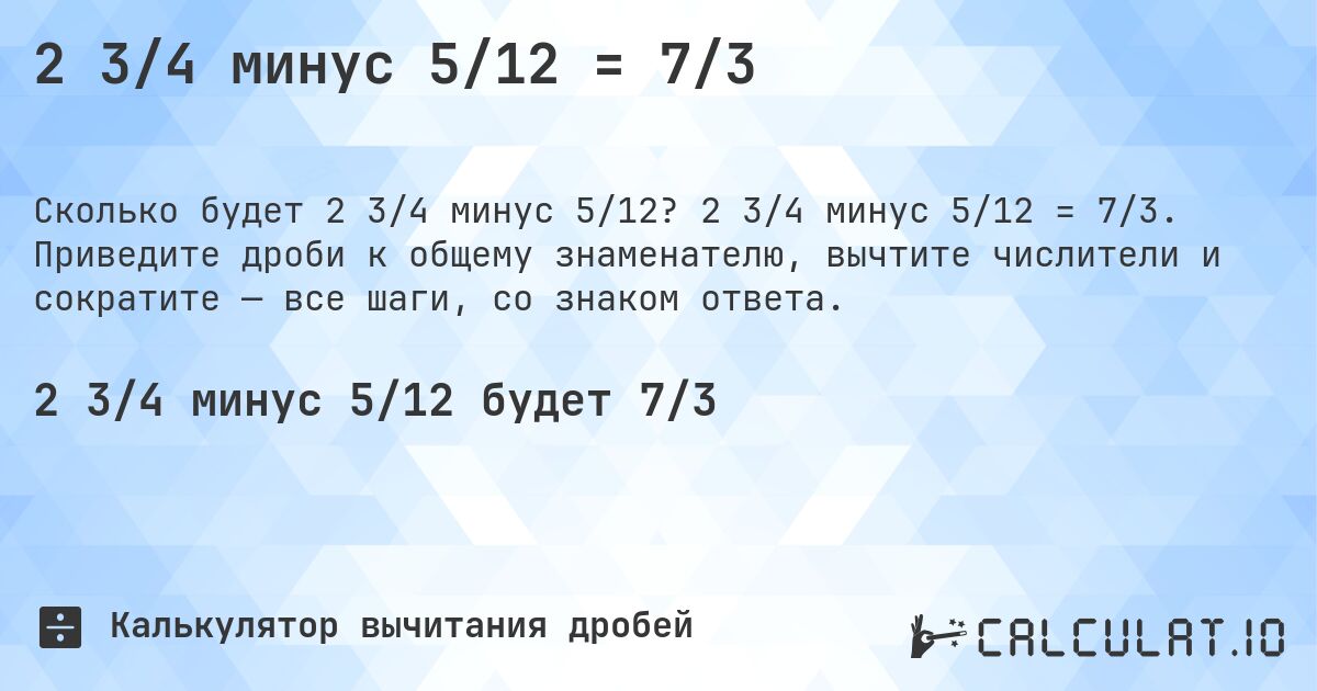 2 3/4 минус 5/12 = 7/3. 2 3/4 минус 5/12 = 7/3. Приведите дроби к общему знаменателю, вычтите числители и сократите — все шаги, со знаком ответа.