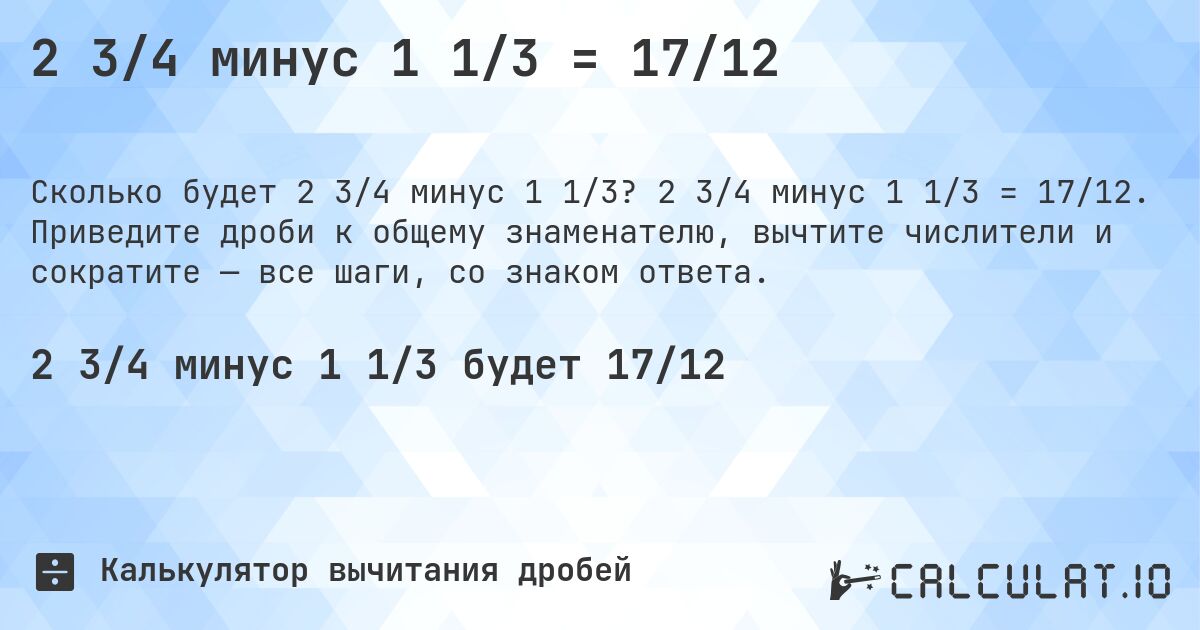 2 3/4 минус 1 1/3 = 17/12. 2 3/4 минус 1 1/3 = 17/12. Приведите дроби к общему знаменателю, вычтите числители и сократите — все шаги, со знаком ответа.