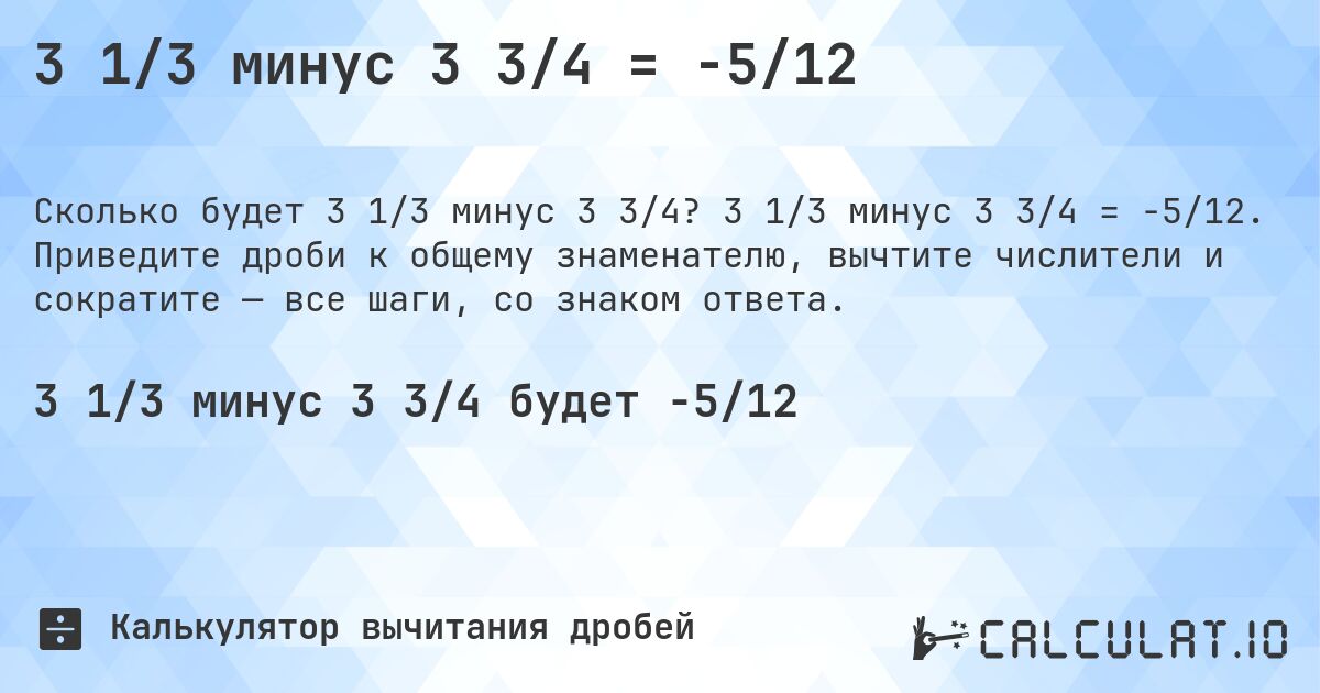 3 1/3 минус 3 3/4 = -5/12. 3 1/3 минус 3 3/4 = -5/12. Приведите дроби к общему знаменателю, вычтите числители и сократите — все шаги, со знаком ответа.