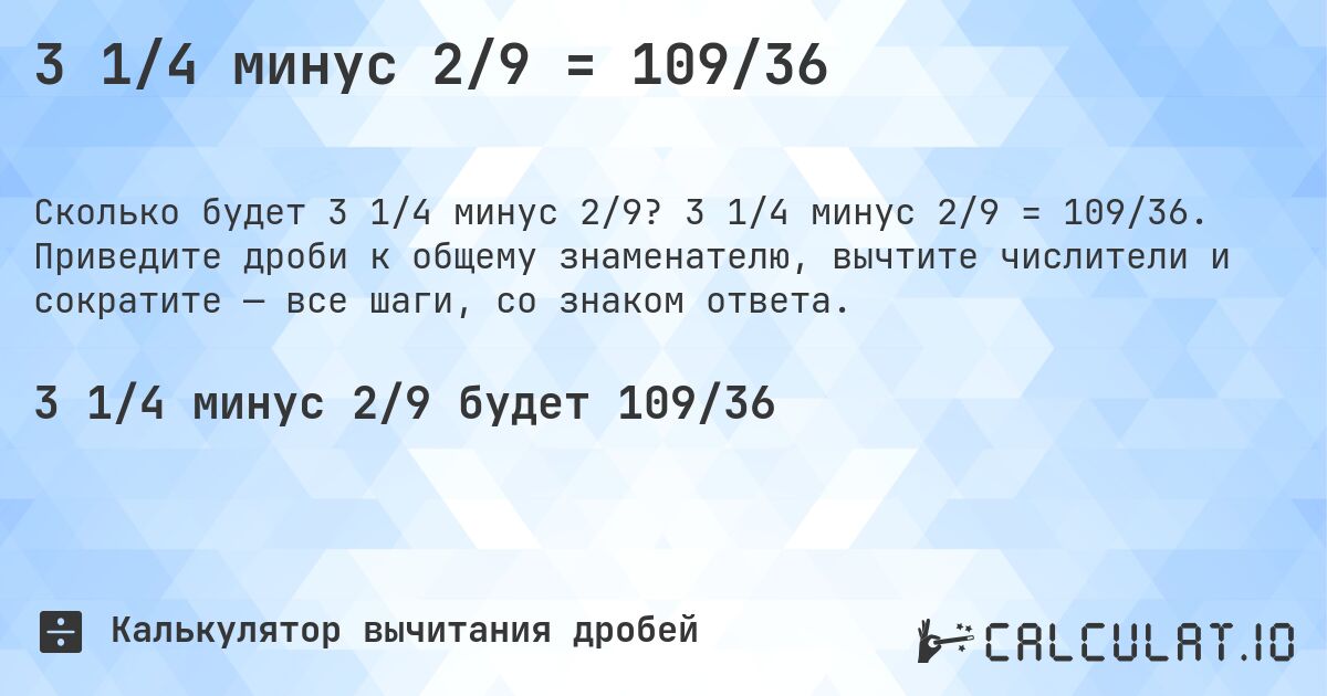 3 1/4 минус 2/9 = 109/36. 3 1/4 минус 2/9 = 109/36. Приведите дроби к общему знаменателю, вычтите числители и сократите — все шаги, со знаком ответа.
