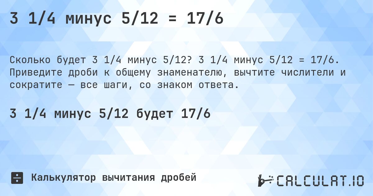 3 1/4 минус 5/12 = 17/6. 3 1/4 минус 5/12 = 17/6. Приведите дроби к общему знаменателю, вычтите числители и сократите — все шаги, со знаком ответа.