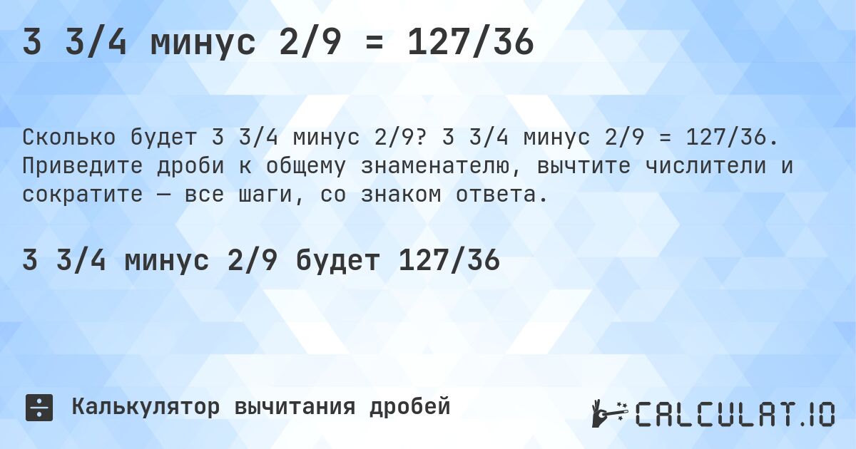 3 3/4 минус 2/9 = 127/36. 3 3/4 минус 2/9 = 127/36. Приведите дроби к общему знаменателю, вычтите числители и сократите — все шаги, со знаком ответа.