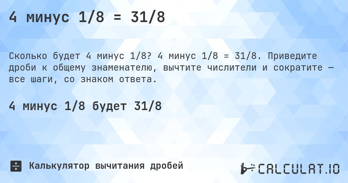 4 минус 1/8 = 31/8. 4 минус 1/8 = 31/8. Приведите дроби к общему знаменателю, вычтите числители и сократите — все шаги, со знаком ответа.