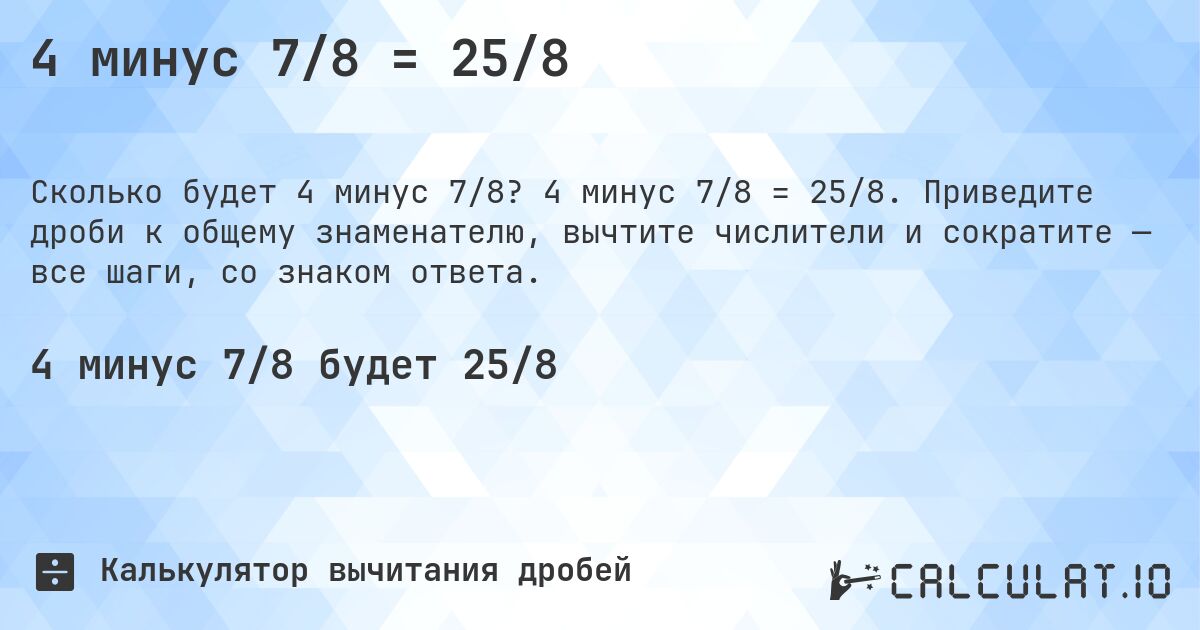 4 минус 7/8 = 25/8. 4 минус 7/8 = 25/8. Приведите дроби к общему знаменателю, вычтите числители и сократите — все шаги, со знаком ответа.