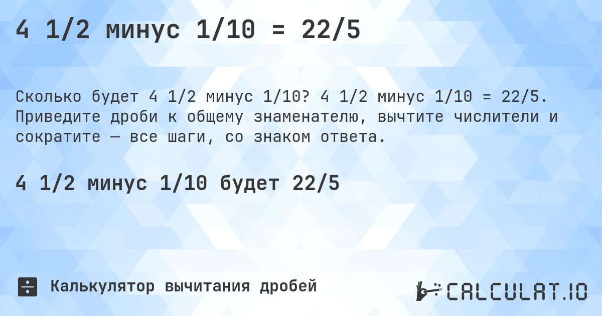 4 1/2 минус 1/10 = 22/5. 4 1/2 минус 1/10 = 22/5. Приведите дроби к общему знаменателю, вычтите числители и сократите — все шаги, со знаком ответа.