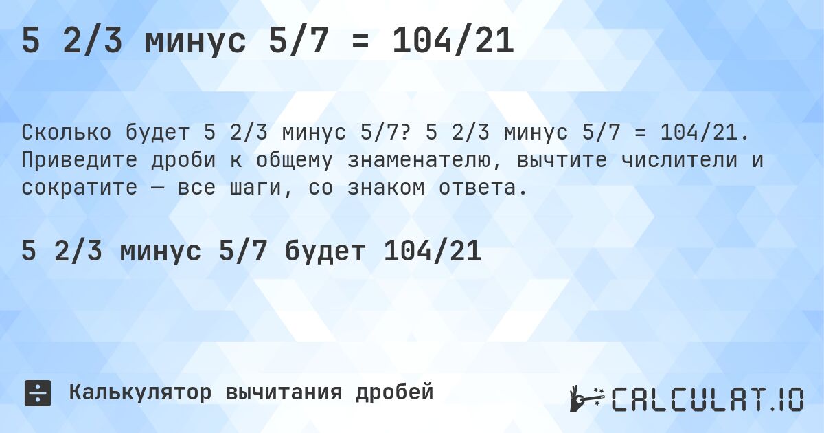 5 2/3 минус 5/7 = 104/21. 5 2/3 минус 5/7 = 104/21. Приведите дроби к общему знаменателю, вычтите числители и сократите — все шаги, со знаком ответа.