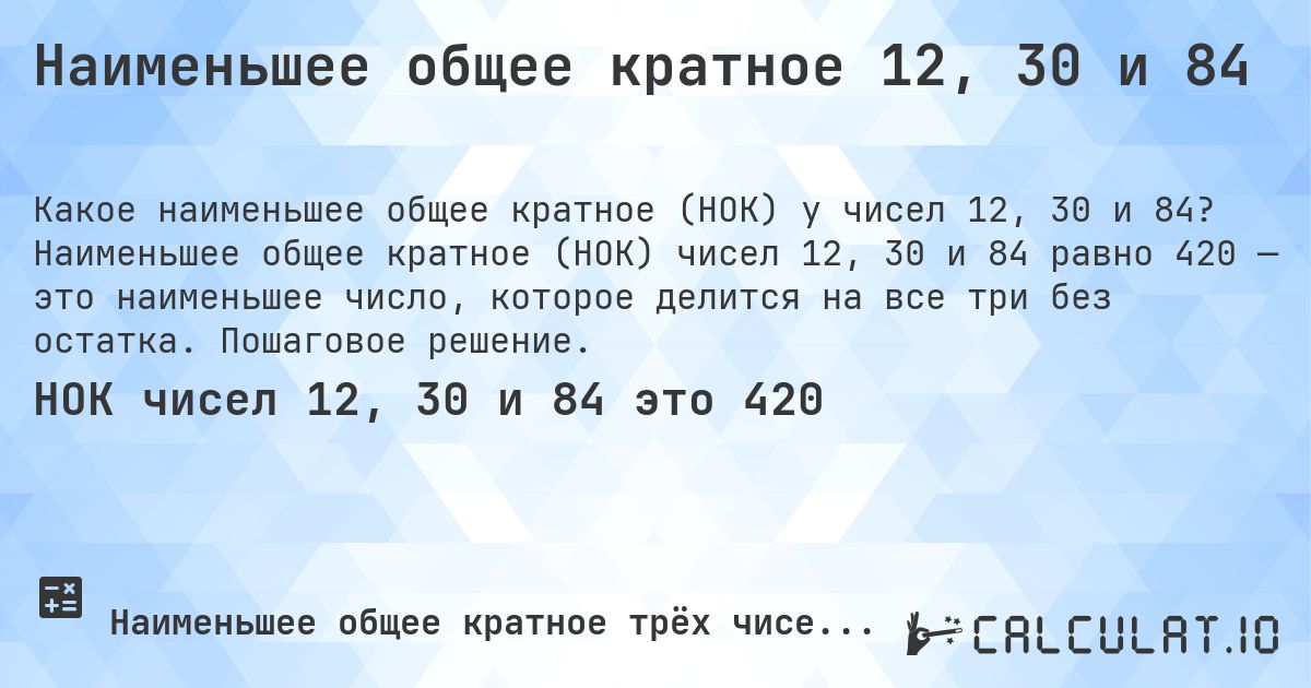 Наименьшее общее кратное 12, 30 и 84. Наименьшее общее кратное (НОК) чисел 12, 30 и 84 равно 420 — это наименьшее число, которое делится на все три без остатка. Пошаговое решение.