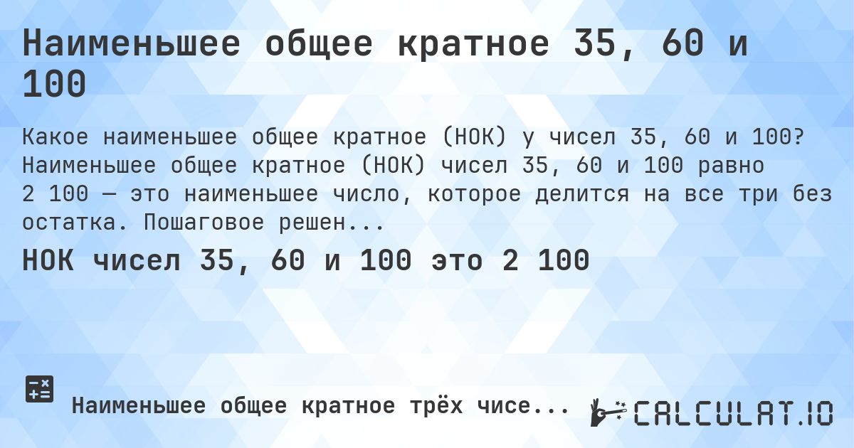 Наименьшее общее кратное 35, 60 и 100. Наименьшее общее кратное (НОК) чисел 35, 60 и 100 равно 2 100 — это наименьшее число, которое делится на все три без остатка. Пошаговое решение.