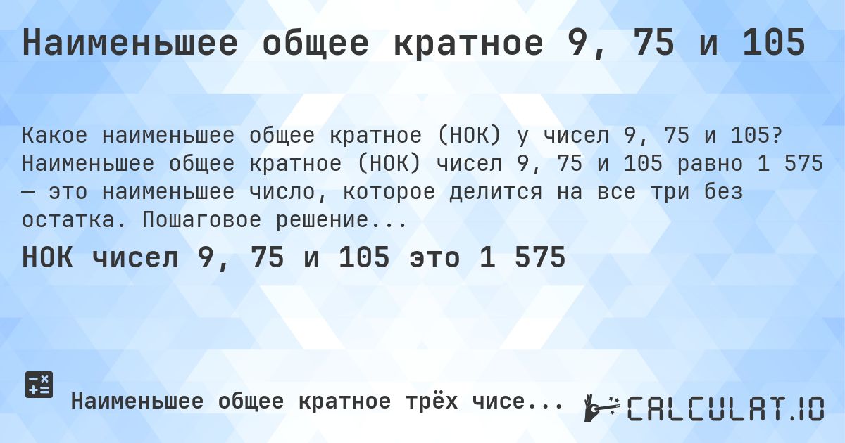 Наименьшее общее кратное 9, 75 и 105. Наименьшее общее кратное (НОК) чисел 9, 75 и 105 равно 1 575 — это наименьшее число, которое делится на все три без остатка. Пошаговое решение.
