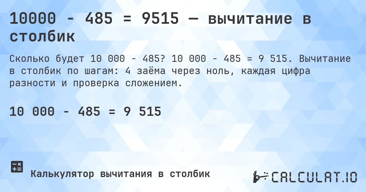 10000 − 485 = 9515 — вычитание в столбик. 10 000 − 485 = 9 515. Вычитание в столбик по шагам: 4 заёма через ноль, каждая цифра разности и проверка сложением.