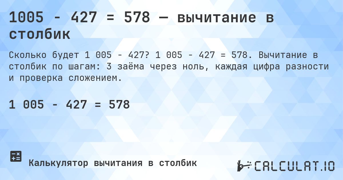 1005 − 427 = 578 — вычитание в столбик. 1 005 − 427 = 578. Вычитание в столбик по шагам: 3 заёма через ноль, каждая цифра разности и проверка сложением.