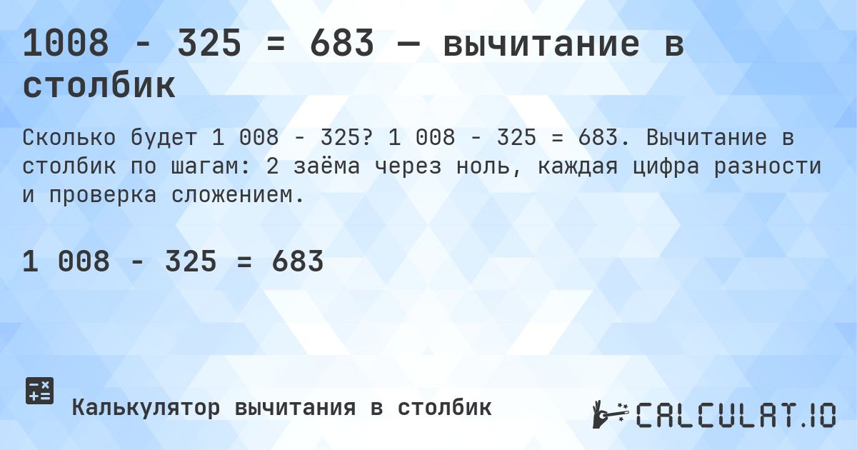 1008 − 325 = 683 — вычитание в столбик. 1 008 − 325 = 683. Вычитание в столбик по шагам: 2 заёма через ноль, каждая цифра разности и проверка сложением.