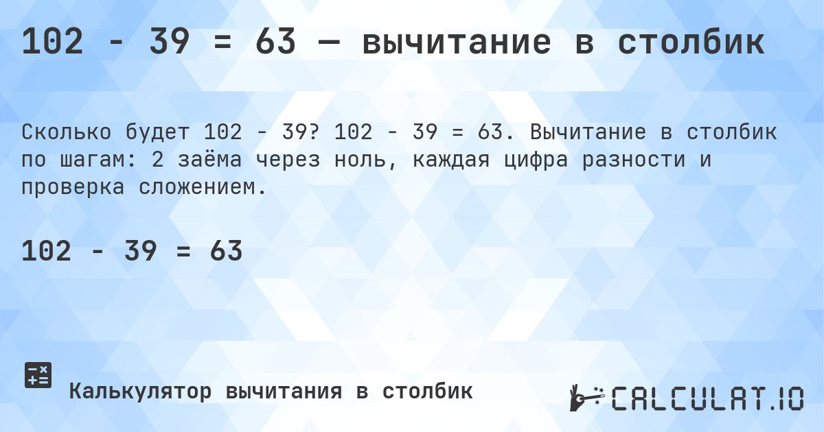 102 − 39 = 63 — вычитание в столбик. 102 − 39 = 63. Вычитание в столбик по шагам: 2 заёма через ноль, каждая цифра разности и проверка сложением.