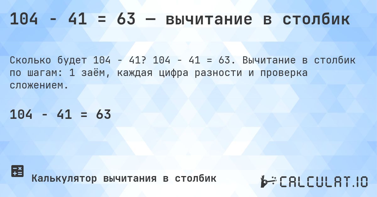 104 − 41 = 63 — вычитание в столбик. 104 − 41 = 63. Вычитание в столбик по шагам: 1 заём, каждая цифра разности и проверка сложением.