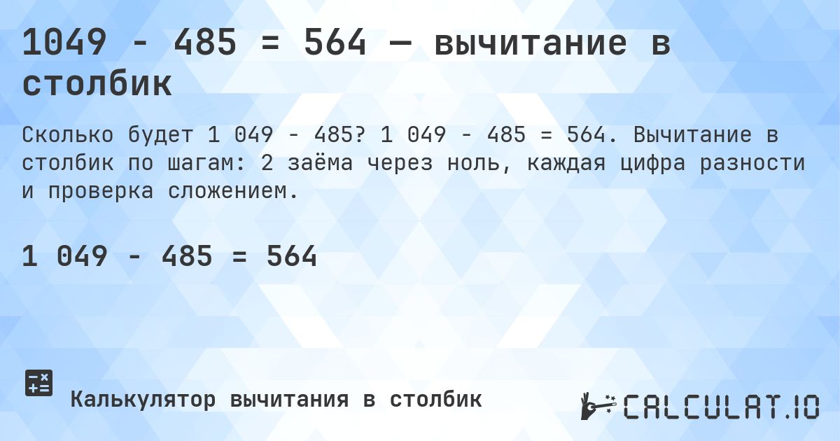 1049 − 485 = 564 — вычитание в столбик. 1 049 − 485 = 564. Вычитание в столбик по шагам: 2 заёма через ноль, каждая цифра разности и проверка сложением.