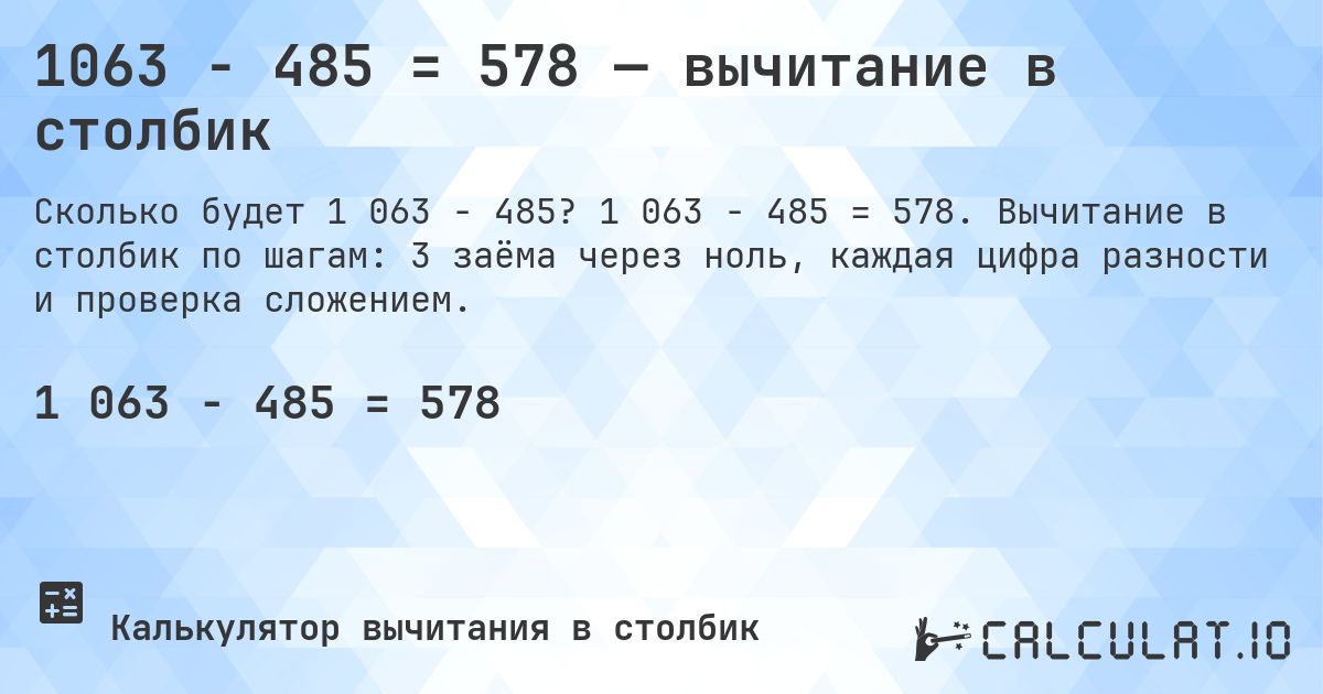 1063 − 485 = 578 — вычитание в столбик. 1 063 − 485 = 578. Вычитание в столбик по шагам: 3 заёма через ноль, каждая цифра разности и проверка сложением.