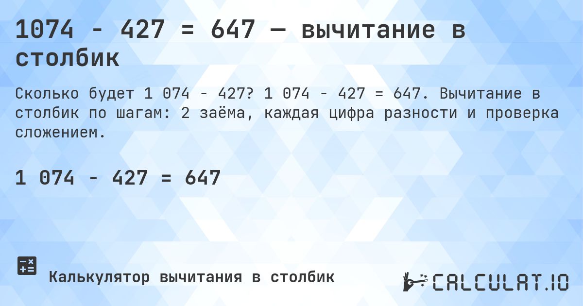 1074 − 427 = 647 — вычитание в столбик. 1 074 − 427 = 647. Вычитание в столбик по шагам: 2 заёма, каждая цифра разности и проверка сложением.