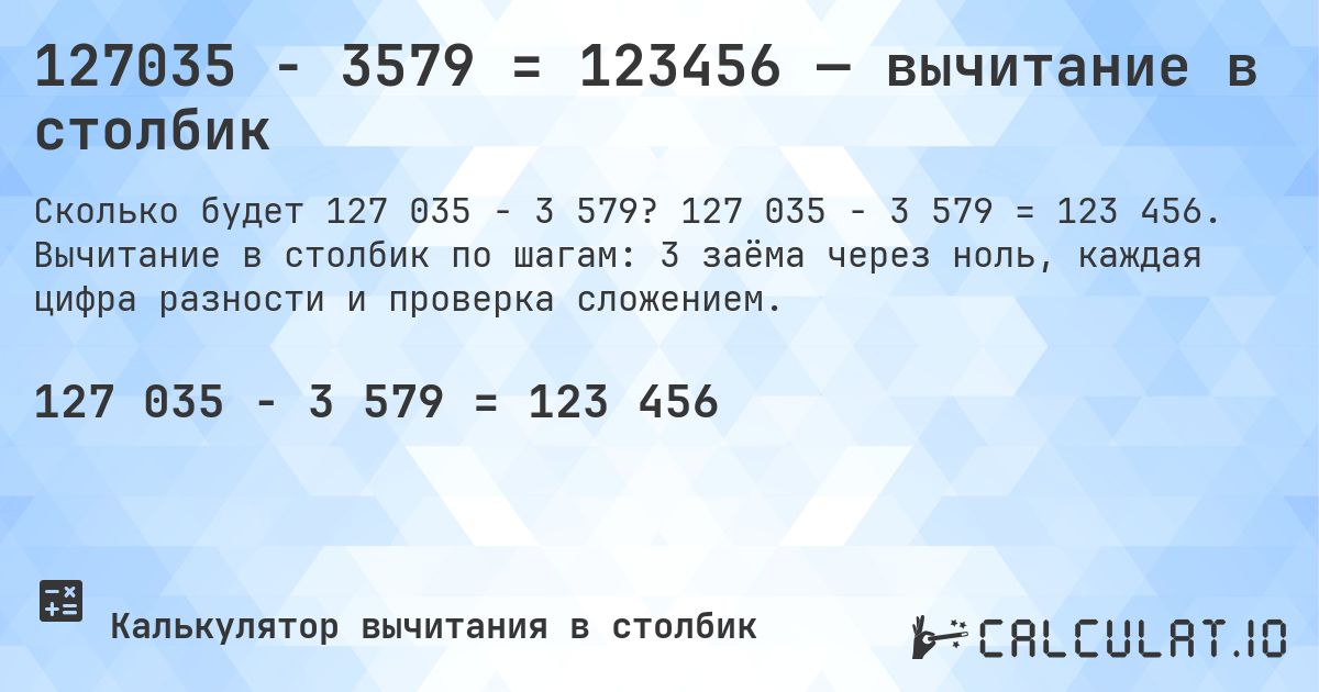 127035 − 3579 = 123456 — вычитание в столбик. 127 035 − 3 579 = 123 456. Вычитание в столбик по шагам: 3 заёма через ноль, каждая цифра разности и проверка сложением.