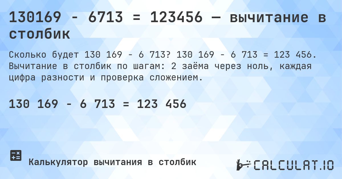 130169 − 6713 = 123456 — вычитание в столбик. 130 169 − 6 713 = 123 456. Вычитание в столбик по шагам: 2 заёма через ноль, каждая цифра разности и проверка сложением.