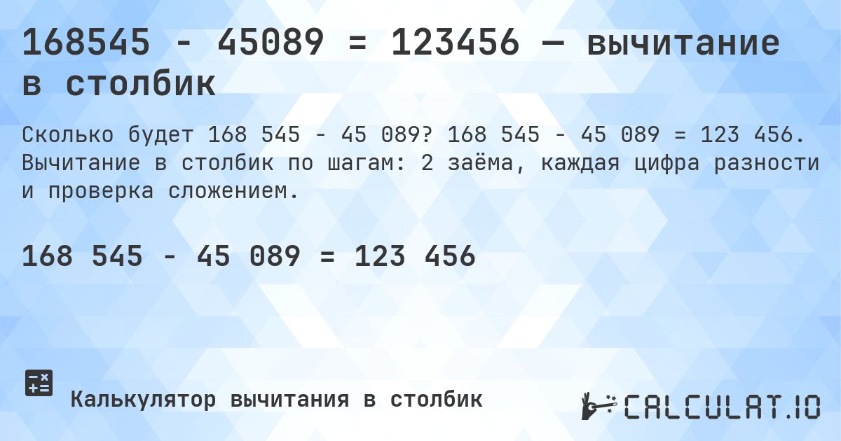 168545 − 45089 = 123456 — вычитание в столбик. 168 545 − 45 089 = 123 456. Вычитание в столбик по шагам: 2 заёма, каждая цифра разности и проверка сложением.