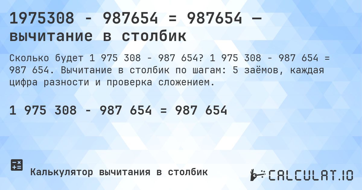 1975308 − 987654 = 987654 — вычитание в столбик. 1 975 308 − 987 654 = 987 654. Вычитание в столбик по шагам: 5 заёмов, каждая цифра разности и проверка сложением.