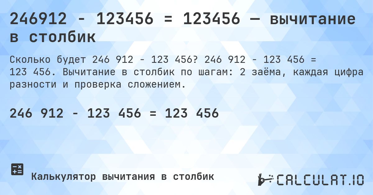 246912 − 123456 = 123456 — вычитание в столбик. 246 912 − 123 456 = 123 456. Вычитание в столбик по шагам: 2 заёма, каждая цифра разности и проверка сложением.