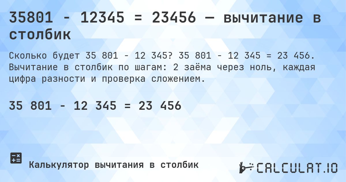 35801 − 12345 = 23456 — вычитание в столбик. 35 801 − 12 345 = 23 456. Вычитание в столбик по шагам: 2 заёма через ноль, каждая цифра разности и проверка сложением.