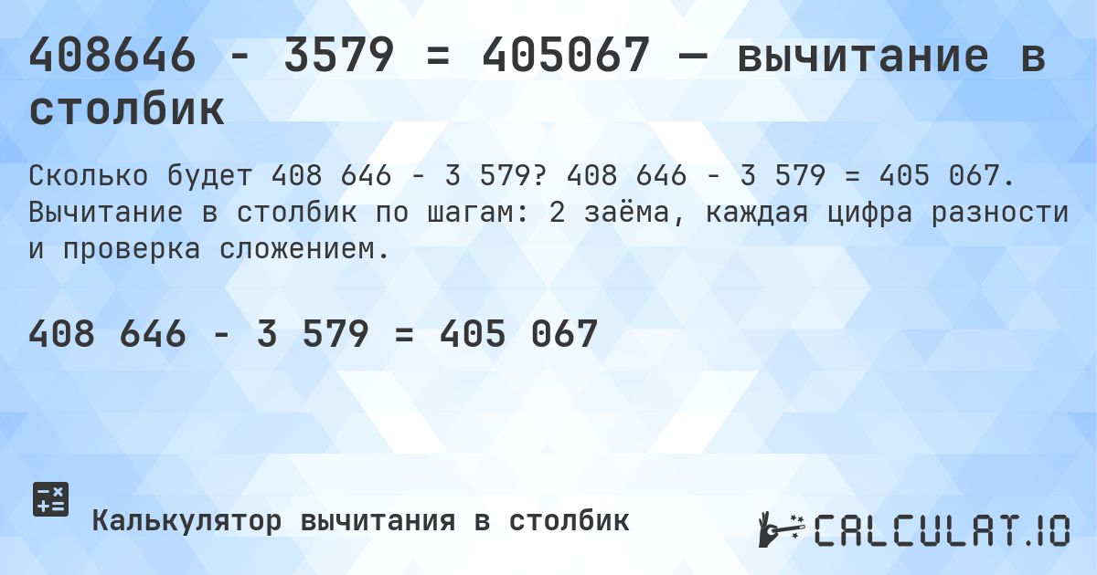 408646 − 3579 = 405067 — вычитание в столбик. 408 646 − 3 579 = 405 067. Вычитание в столбик по шагам: 2 заёма, каждая цифра разности и проверка сложением.