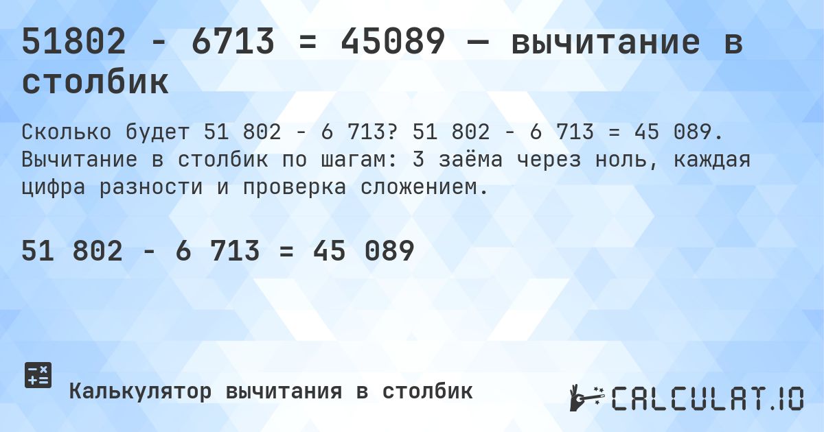 51802 − 6713 = 45089 — вычитание в столбик. 51 802 − 6 713 = 45 089. Вычитание в столбик по шагам: 3 заёма через ноль, каждая цифра разности и проверка сложением.