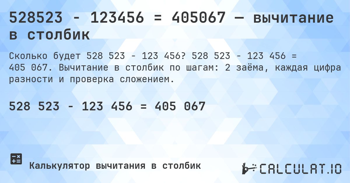 528523 − 123456 = 405067 — вычитание в столбик. 528 523 − 123 456 = 405 067. Вычитание в столбик по шагам: 2 заёма, каждая цифра разности и проверка сложением.