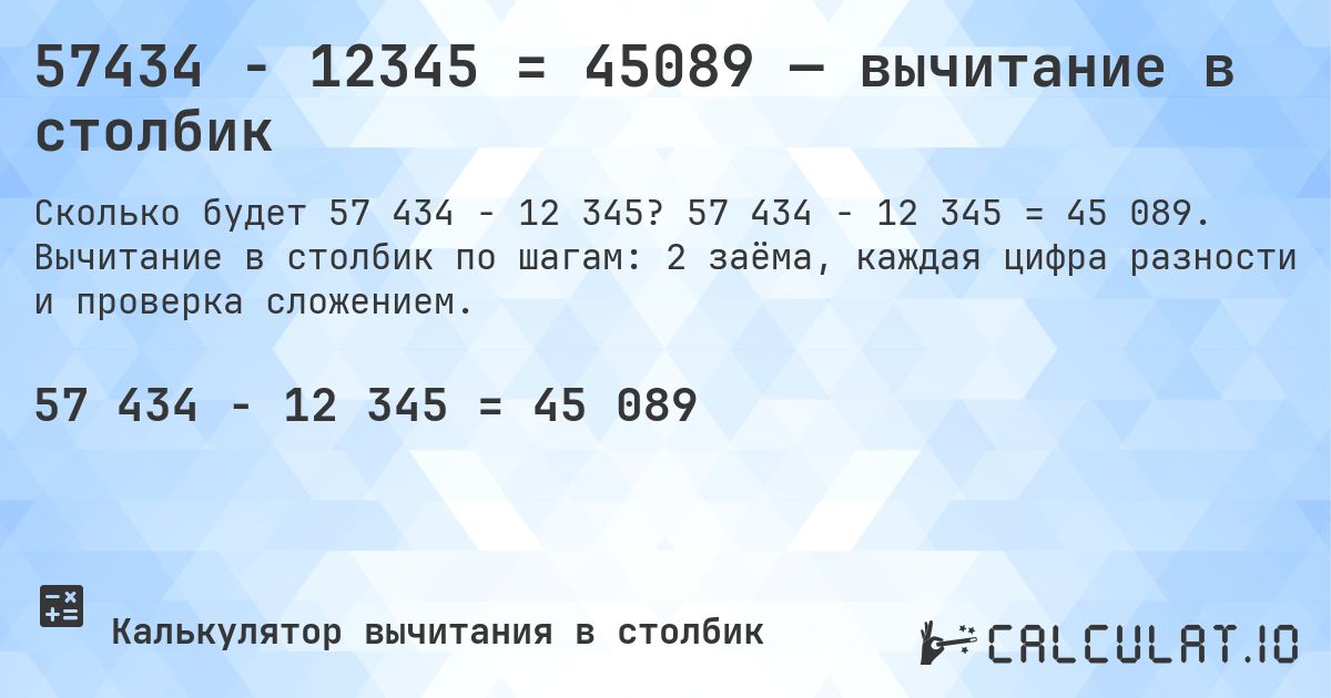 57434 − 12345 = 45089 — вычитание в столбик. 57 434 − 12 345 = 45 089. Вычитание в столбик по шагам: 2 заёма, каждая цифра разности и проверка сложением.