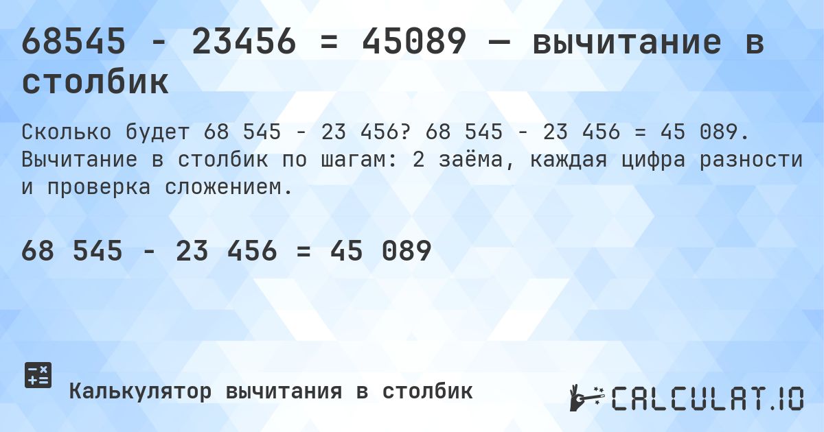 68545 − 23456 = 45089 — вычитание в столбик. 68 545 − 23 456 = 45 089. Вычитание в столбик по шагам: 2 заёма, каждая цифра разности и проверка сложением.