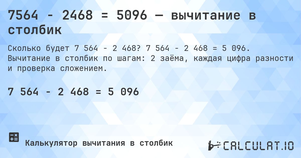 7564 − 2468 = 5096 — вычитание в столбик. 7 564 − 2 468 = 5 096. Вычитание в столбик по шагам: 2 заёма, каждая цифра разности и проверка сложением.