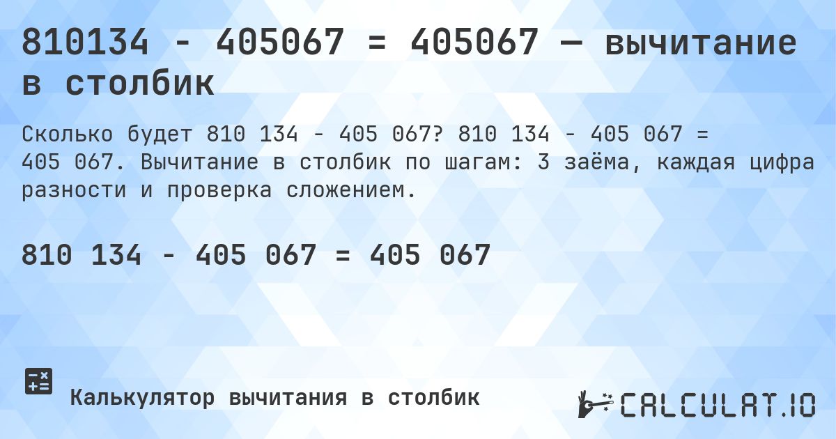 810134 − 405067 = 405067 — вычитание в столбик. 810 134 − 405 067 = 405 067. Вычитание в столбик по шагам: 3 заёма, каждая цифра разности и проверка сложением.