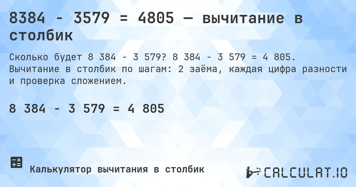 8384 − 3579 = 4805 — вычитание в столбик. 8 384 − 3 579 = 4 805. Вычитание в столбик по шагам: 2 заёма, каждая цифра разности и проверка сложением.