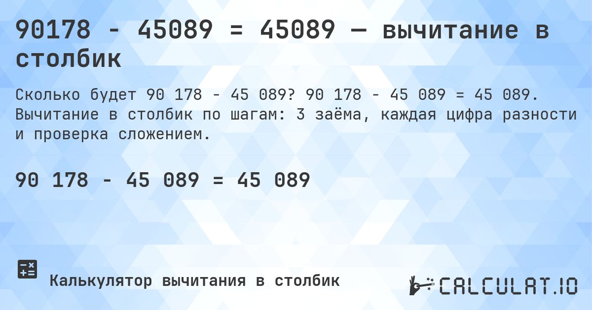 90178 − 45089 = 45089 — вычитание в столбик. 90 178 − 45 089 = 45 089. Вычитание в столбик по шагам: 3 заёма, каждая цифра разности и проверка сложением.