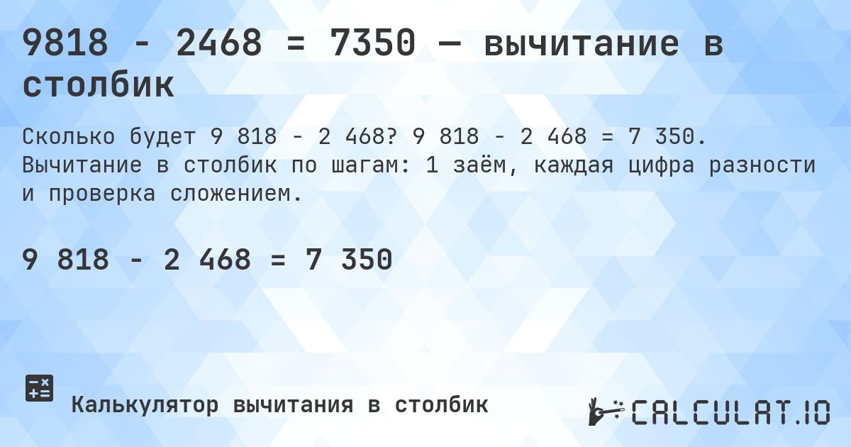 9818 − 2468 = 7350 — вычитание в столбик. 9 818 − 2 468 = 7 350. Вычитание в столбик по шагам: 1 заём, каждая цифра разности и проверка сложением.