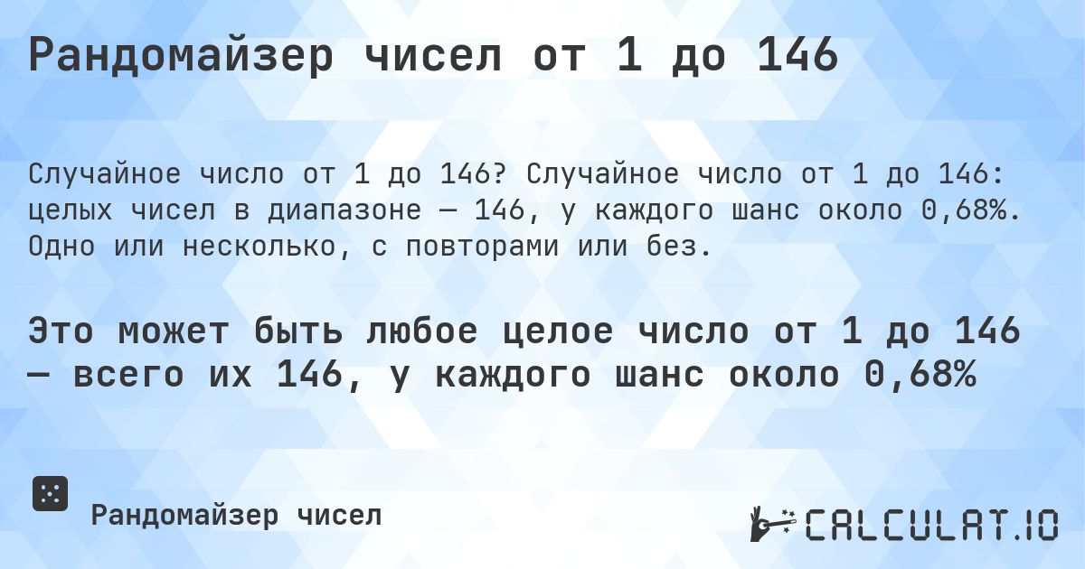 Рандомайзер чисел от 1 до 146. Случайное число от 1 до 146: целых чисел в диапазоне — 146, у каждого шанс около 0,68%. Одно или несколько, с повторами или без.