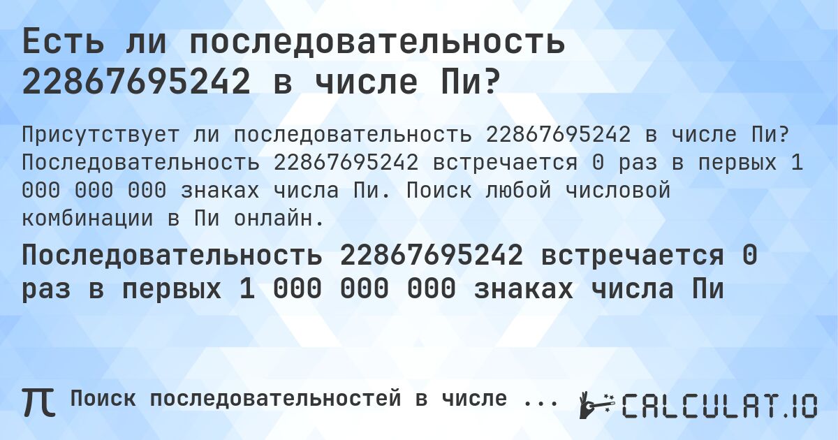 Есть ли последовательность 22867695242 в числе Пи?. Последовательность 22867695242 встречается 0 раз в первых 1 000 000 000 знаках числа Пи. Поиск любой числовой комбинации в Пи онлайн.