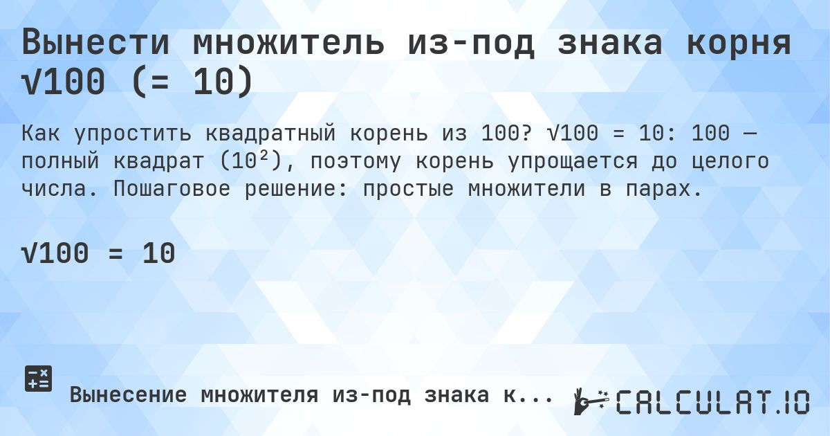 Вынести множитель из-под знака корня √100 (= 10). √100 = 10: 100 — полный квадрат (10²), поэтому корень упрощается до целого числа. Пошаговое решение: простые множители в парах.