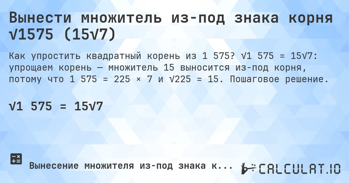 Вынести множитель из-под знака корня √1575 (15√7). √1 575 = 15√7: упрощаем корень — множитель 15 выносится из-под корня, потому что 1 575 = 225 × 7 и √225 = 15. Пошаговое решение.