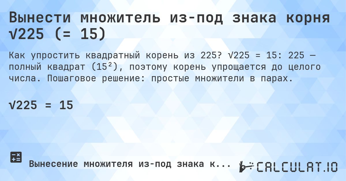 Вынести множитель из-под знака корня √225 (= 15). √225 = 15: 225 — полный квадрат (15²), поэтому корень упрощается до целого числа. Пошаговое решение: простые множители в парах.