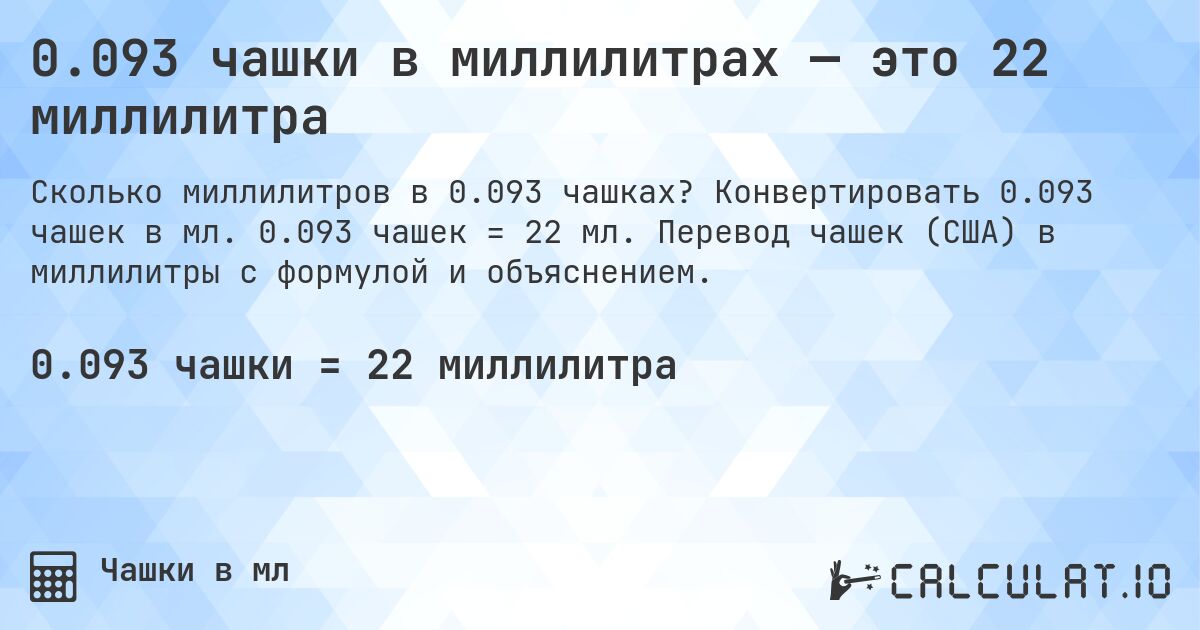 0.093 чашки в миллилитрах — это 22 миллилитра. Конвертировать 0.093 чашек в мл. 0.093 чашек = 22 мл. Перевод чашек (США) в миллилитры с формулой и объяснением.