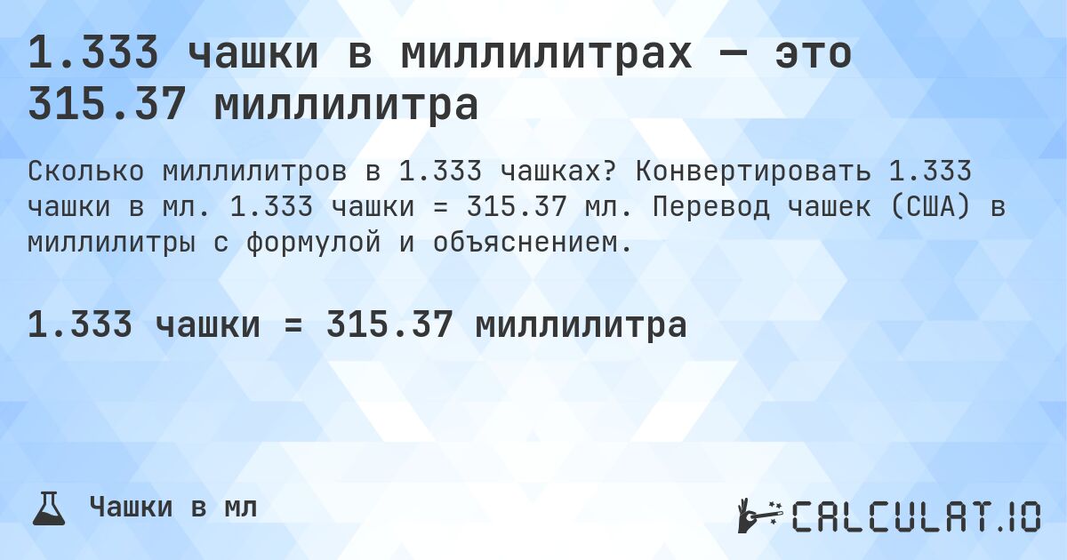 1.333 чашки в миллилитрах — это 315.37 миллилитра. Конвертировать 1.333 чашки в мл. 1.333 чашки = 315.37 мл. Перевод чашек (США) в миллилитры с формулой и объяснением.