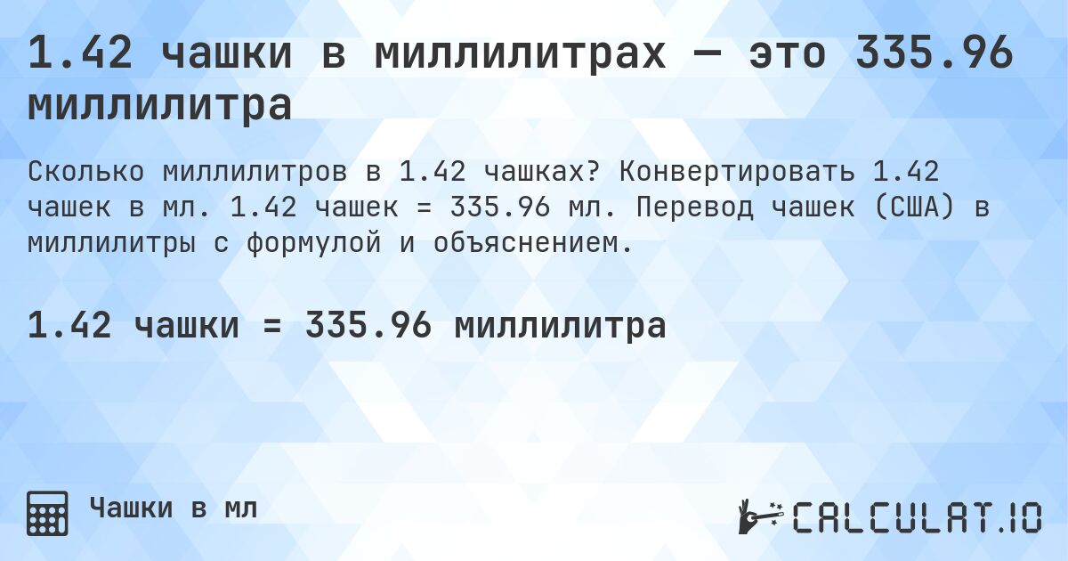 1.42 чашки в миллилитрах — это 335.96 миллилитра. Конвертировать 1.42 чашек в мл. 1.42 чашек = 335.96 мл. Перевод чашек (США) в миллилитры с формулой и объяснением.